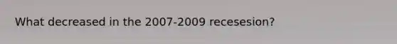 What decreased in the 2007-2009 recesesion?