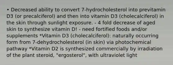 • Decreased ability to convert 7-hydrocholesterol into previtamin D3 (or precalciferol) and then into vitamin D3 (cholecalciferol) in the skin through sunlight exposure. - 4 fold decrease of aged skin to synthesize vitamin D! - need fortified foods and/or supplements *Vitamin D3 (cholecalciferol): naturally occurring form from 7-dehydrocholesterol (in skin) via photochemical pathway *Vitamin D2 is synthesized commercially by irradiation of the plant steroid, "ergosterol", with ultraviolet light