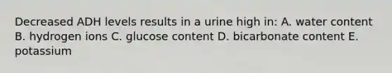 Decreased ADH levels results in a urine high in: A. water content B. hydrogen ions C. glucose content D. bicarbonate content E. potassium