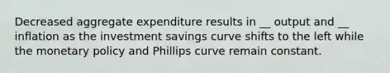 Decreased aggregate expenditure results in __ output and __ inflation as the investment savings curve shifts to the left while the monetary policy and Phillips curve remain constant.