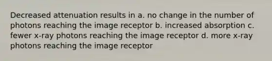 Decreased attenuation results in a. no change in the number of photons reaching the image receptor b. increased absorption c. fewer x-ray photons reaching the image receptor d. more x-ray photons reaching the image receptor