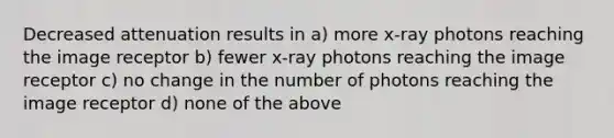 Decreased attenuation results in a) more x-ray photons reaching the image receptor b) fewer x-ray photons reaching the image receptor c) no change in the number of photons reaching the image receptor d) none of the above