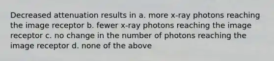 Decreased attenuation results in a. more x-ray photons reaching the image receptor b. fewer x-ray photons reaching the image receptor c. no change in the number of photons reaching the image receptor d. none of the above