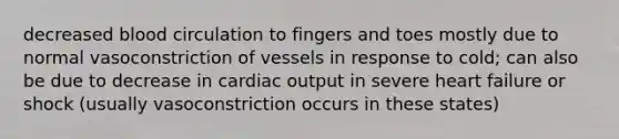 decreased blood circulation to fingers and toes mostly due to normal vasoconstriction of vessels in response to cold; can also be due to decrease in cardiac output in severe heart failure or shock (usually vasoconstriction occurs in these states)