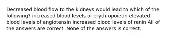 Decreased blood flow to the kidneys would lead to which of the following? increased blood levels of erythropoietin elevated blood levels of angiotensin increased blood levels of renin All of the answers are correct. None of the answers is correct.