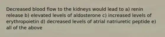 Decreased blood flow to the kidneys would lead to a) renin release b) elevated levels of aldosterone c) increased levels of erythropoietin d) decreased levels of atrial natriuretic peptide e) all of the above