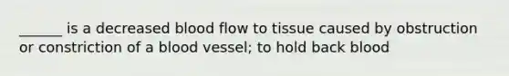 ______ is a decreased blood flow to tissue caused by obstruction or constriction of a blood vessel; to hold back blood