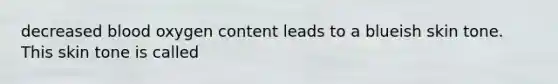 decreased blood oxygen content leads to a blueish skin tone. This skin tone is called