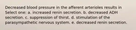 Decreased blood pressure in the afferent arterioles results in Select one: a. increased renin secretion. b. decreased ADH secretion. c. suppression of thirst. d. stimulation of the parasympathetic nervous system. e. decreased renin secretion.