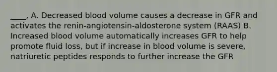 ____, A. Decreased blood volume causes a decrease in GFR and activates the renin-angiotensin-aldosterone system (RAAS) B. Increased blood volume automatically increases GFR to help promote fluid loss, but if increase in blood volume is severe, natriuretic peptides responds to further increase the GFR