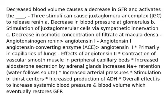 Decreased blood volume causes a decrease in GFR and activates the ____, - Three stimuli can cause juxtaglomerular complex (JGC) to release renin a. Decrease in blood pressure at glomerulus b. Stimulation of juxtaglomerular cells via sympathetic innervation c. Decrease in osmotic concentration of filtrate at macula densa - Angiotensinogen renin> angiotensin I - Angiotensin I angiotensin-converting enzyme (ACE)> angiotensin II * Primarily in capillaries of lungs - Effects of angiotensin II * Contraction of vascular smooth muscle in peripheral capillary beds * Increased aldosterone secretion by adrenal glands increases Na+ retention (water follows solute) * Increased arterial pressures * Stimulation of thirst centers * Increased production of ADH * Overall effect is to increase systemic blood pressure & blood volume which eventually restores GFR