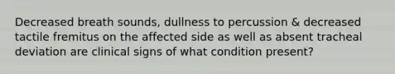 Decreased breath sounds, dullness to percussion & decreased tactile fremitus on the affected side as well as absent tracheal deviation are clinical signs of what condition present?