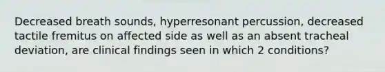 Decreased breath sounds, hyperresonant percussion, decreased tactile fremitus on affected side as well as an absent tracheal deviation, are clinical findings seen in which 2 conditions?