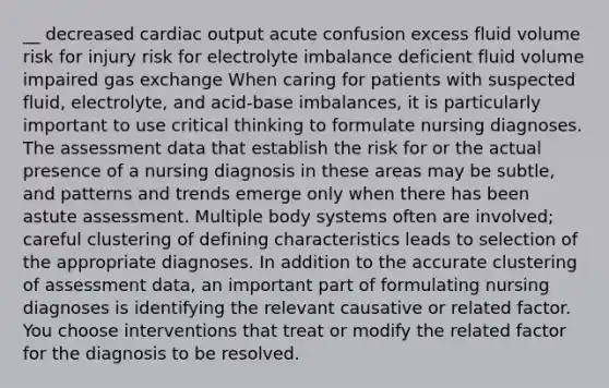 __ decreased cardiac output acute confusion excess fluid volume risk for injury risk for electrolyte imbalance deficient fluid volume impaired gas exchange When caring for patients with suspected fluid, electrolyte, and acid-base imbalances, it is particularly important to use critical thinking to formulate nursing diagnoses. The assessment data that establish the risk for or the actual presence of a nursing diagnosis in these areas may be subtle, and patterns and trends emerge only when there has been astute assessment. Multiple body systems often are involved; careful clustering of defining characteristics leads to selection of the appropriate diagnoses. In addition to the accurate clustering of assessment data, an important part of formulating nursing diagnoses is identifying the relevant causative or related factor. You choose interventions that treat or modify the related factor for the diagnosis to be resolved.