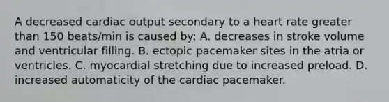 A decreased cardiac output secondary to a heart rate greater than 150 beats/min is caused by: A. decreases in stroke volume and ventricular filling. B. ectopic pacemaker sites in the atria or ventricles. C. myocardial stretching due to increased preload. D. increased automaticity of the cardiac pacemaker.