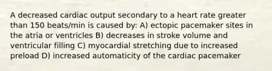 A decreased cardiac output secondary to a heart rate greater than 150 beats/min is caused by: A) ectopic pacemaker sites in the atria or ventricles B) decreases in stroke volume and ventricular filling C) myocardial stretching due to increased preload D) increased automaticity of the cardiac pacemaker