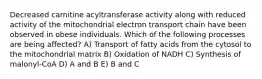 Decreased carnitine acyltransferase activity along with reduced activity of the mitochondrial electron transport chain have been observed in obese individuals. Which of the following processes are being affected? A) Transport of fatty acids from the cytosol to the mitochondrial matrix B) Oxidation of NADH C) Synthesis of malonyl-CoA D) A and B E) B and C