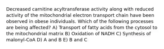 Decreased carnitine acyltransferase activity along with reduced activity of the mitochondrial electron transport chain have been observed in obese individuals. Which of the following processes are being affected? A) Transport of fatty acids from the cytosol to the mitochondrial matrix B) Oxidation of NADH C) Synthesis of malonyl-CoA D) A and B E) B and C