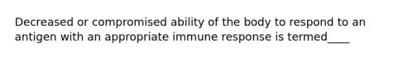 Decreased or compromised ability of the body to respond to an antigen with an appropriate immune response is termed____