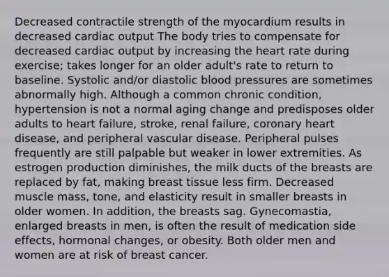 Decreased contractile strength of the myocardium results in decreased cardiac output The body tries to compensate for decreased cardiac output by increasing the heart rate during exercise; takes longer for an older adult's rate to return to baseline. Systolic and/or diastolic blood pressures are sometimes abnormally high. Although a common chronic condition, hypertension is not a normal aging change and predisposes older adults to heart failure, stroke, renal failure, coronary heart disease, and peripheral vascular disease. Peripheral pulses frequently are still palpable but weaker in lower extremities. As estrogen production diminishes, the milk ducts of the breasts are replaced by fat, making breast tissue less firm. Decreased muscle mass, tone, and elasticity result in smaller breasts in older women. In addition, the breasts sag. Gynecomastia, enlarged breasts in men, is often the result of medication side effects, hormonal changes, or obesity. Both older men and women are at risk of breast cancer.