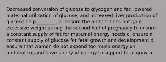 Decreased conversion of glucose to glycogen and fat, lowered maternal utilization of glucose, and increased liver production of glucose help ________. a. ensure the mother does not gain excessive weight during the second half of pregnancy b. ensure a constant supply of fat for maternal energy needs c. ensure a constant supply of glucose for fetal growth and development d. ensure that women do not expend too much energy on metabolism and have plenty of energy to support fetal growth