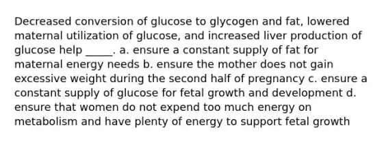 Decreased conversion of glucose to glycogen and fat, lowered maternal utilization of glucose, and increased liver production of glucose help _____. a. ensure a constant supply of fat for maternal energy needs b. ensure the mother does not gain excessive weight during the second half of pregnancy c. ensure a constant supply of glucose for fetal growth and development d. ensure that women do not expend too much energy on metabolism and have plenty of energy to support fetal growth