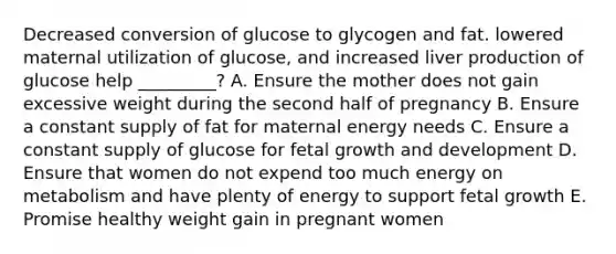 Decreased conversion of glucose to glycogen and fat. lowered maternal utilization of glucose, and increased liver production of glucose help _________? A. Ensure the mother does not gain excessive weight during the second half of pregnancy B. Ensure a constant supply of fat for maternal energy needs C. Ensure a constant supply of glucose for fetal growth and development D. Ensure that women do not expend too much energy on metabolism and have plenty of energy to support fetal growth E. Promise healthy weight gain in pregnant women