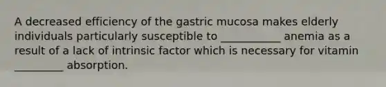 A decreased efficiency of the gastric mucosa makes elderly individuals particularly susceptible to ___________ anemia as a result of a lack of intrinsic factor which is necessary for vitamin _________ absorption.