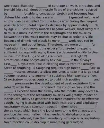 Decreased Elasticity -________ of cartilage on walls of trachea and bronchi (rigidity) -Smooth muscle fibers of bronchioles replaced by ___ ______. Unable to contract or stretch and becomes less distensible leading to decrease in ____ _____ ( greatest volume of air that can be expelled from the lungs after taking the deepest possible breath) -Vital capacity declines by approximately ____% by age 70 - Respiratory muscles become weaker, most likely due to muscle mass loss within the diaphragm and the muscles between the ribs, weak muscle may be due to sedentary life -Because of diminished elasticity more _____ work required to move air in and out of lungs. -Therefore, rely more on _____ for inspiration to circumvent the extra effort needed to expand stiffened rib cage With aging there is a decreased ability to clear mucus from the lungs bc of: 1) reduced _____ strength 2) alterations in the body's ability to clear _____ in the airways. First,____ plays a vital role in clearing mucus from the airways. Steps of coughing: 1) Coughing requires high forced _____ flow so ______ muscles contract to allow the lungs to take in a large tidal volume necessary to augment a sustained high expiratory flow. 2) expiratory muscles contract to build high positive ________ and _______ pressures for the development of peak expiratory flow rates 3) when the ______ is opened, the cough occurs, and the ______ is expelled from the airway into the mouth. -Any decrease in the strength of the respiratory muscles will greatly impact an individual's ability to generate the force required for an effective cough. -Aging is associated with both inspiratory and expiratory respiratory muscle strength reduction -diminished ____ ______ in the airways, which have the job of monitoring the airways, and produce the cough reflex if it is needed to dislodge or expel something inhaled, lose their sensitivity with age so a respiratory tract infection could develop if something gets lodged