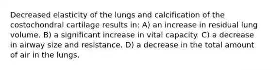 Decreased elasticity of the lungs and calcification of the costochondral cartilage results in: A) an increase in residual lung volume. B) a significant increase in vital capacity. C) a decrease in airway size and resistance. D) a decrease in the total amount of air in the lungs.