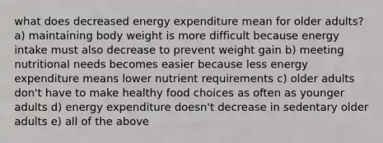 what does decreased energy expenditure mean for older adults? a) maintaining body weight is more difficult because energy intake must also decrease to prevent weight gain b) meeting nutritional needs becomes easier because less energy expenditure means lower nutrient requirements c) older adults don't have to make healthy food choices as often as younger adults d) energy expenditure doesn't decrease in sedentary older adults e) all of the above