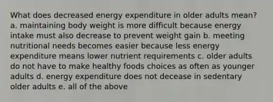 What does decreased energy expenditure in older adults mean? a. maintaining body weight is more difficult because energy intake must also decrease to prevent weight gain b. meeting nutritional needs becomes easier because less energy expenditure means lower nutrient requirements c. older adults do not have to make healthy foods choices as often as younger adults d. energy expenditure does not decease in sedentary older adults e. all of the above