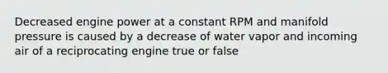 Decreased engine power at a constant RPM and manifold pressure is caused by a decrease of water vapor and incoming air of a reciprocating engine true or false