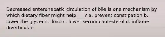 Decreased enterohepatic circulation of bile is one mechanism by which dietary fiber might help ___? a. prevent constipation b. lower the glycemic load c. lower serum cholesterol d. inflame diverticulae