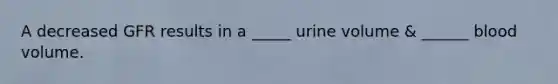 A decreased GFR results in a _____ urine volume & ______ blood volume.