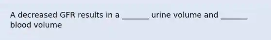 A decreased GFR results in a _______ urine volume and _______ blood volume