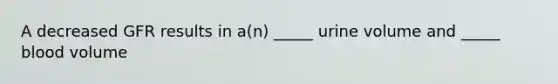 A decreased GFR results in a(n) _____ urine volume and _____ blood volume