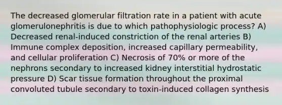 The decreased glomerular filtration rate in a patient with acute glomerulonephritis is due to which pathophysiologic process? A) Decreased renal-induced constriction of the renal arteries B) Immune complex deposition, increased capillary permeability, and cellular proliferation C) Necrosis of 70% or more of the nephrons secondary to increased kidney interstitial hydrostatic pressure D) Scar tissue formation throughout the proximal convoluted tubule secondary to toxin-induced collagen synthesis