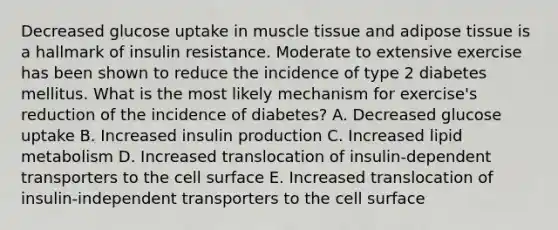 Decreased glucose uptake in muscle tissue and adipose tissue is a hallmark of insulin resistance. Moderate to extensive exercise has been shown to reduce the incidence of type 2 diabetes mellitus. What is the most likely mechanism for exercise's reduction of the incidence of diabetes? A. Decreased glucose uptake B. Increased insulin production C. Increased lipid metabolism D. Increased translocation of insulin-dependent transporters to the cell surface E. Increased translocation of insulin-independent transporters to the cell surface