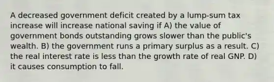 A decreased government deficit created by a lump-sum tax increase will increase national saving if A) the value of government bonds outstanding grows slower than the public's wealth. B) the government runs a primary surplus as a result. C) the real interest rate is less than the growth rate of real GNP. D) it causes consumption to fall.