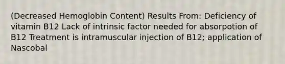 (Decreased Hemoglobin Content) Results From: Deficiency of vitamin B12 Lack of intrinsic factor needed for absorpotion of B12 Treatment is intramuscular injection of B12; application of Nascobal