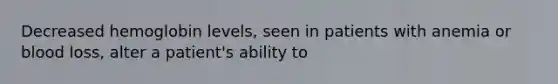 Decreased hemoglobin levels, seen in patients with anemia or blood loss, alter a patient's ability to