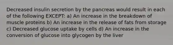 Decreased insulin secretion by the pancreas would result in each of the following EXCEPT: a) An increase in the breakdown of muscle proteins b) An increase in the release of fats from storage c) Decreased glucose uptake by cells d) An increase in the conversion of glucose into glycogen by the liver