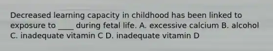 Decreased learning capacity in childhood has been linked to exposure to ____ during fetal life. A. excessive calcium B. alcohol C. inadequate vitamin C D. inadequate vitamin D