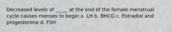 Decreased levels of _____ at the end of the female menstrual cycle causes menses to begin a. LH b. BHCG c. Estradiol and progesterone d. FSH