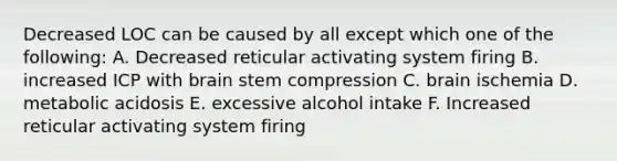 Decreased LOC can be caused by all except which one of the following: A. Decreased reticular activating system firing B. increased ICP with brain stem compression C. brain ischemia D. metabolic acidosis E. excessive alcohol intake F. Increased reticular activating system firing