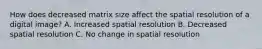 How does decreased matrix size affect the spatial resolution of a digital image? A. Increased spatial resolution B. Decreased spatial resolution C. No change in spatial resolution