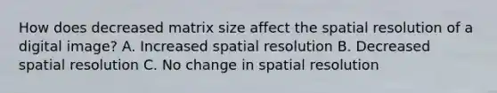 How does decreased matrix size affect the spatial resolution of a digital image? A. Increased spatial resolution B. Decreased spatial resolution C. No change in spatial resolution