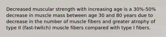 Decreased muscular strength with increasing age is a 30%-50% decrease in muscle mass between age 30 and 80 years due to decrease in the number of muscle fibers and greater atrophy of type II (fast-twitch) muscle fibers compared with type I fibers.