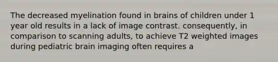 The decreased myelination found in brains of children under 1 year old results in a lack of image contrast. consequently, in comparison to scanning adults, to achieve T2 weighted images during pediatric brain imaging often requires a